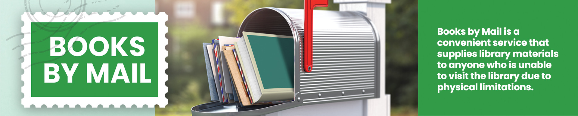 A mailbox with books and mail in it with the door open. Image text, ’BOOKS BY MAIL. Books by Mail is a convenient service that supplies library materials to anyone who is unable to visit the library due to physical limitations. Receive new books at your own pace. Up to 4 books at a time. When you're finished reading, simply return in your mailbox. Find out more at a MPHPL service desk or visit mphpl.org/books-by-mail/’