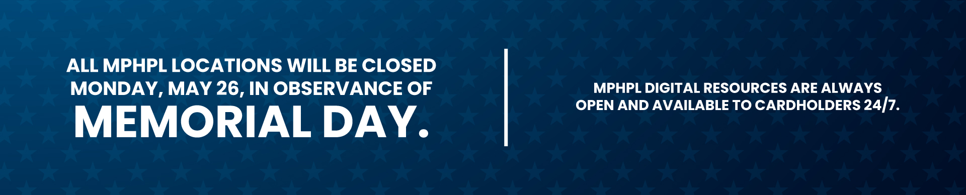 MPHPL Closed May 26 ‘All MPHPL locations will be closed Monday, May 26, in observance of Memorial Day. MPHPL digital resources are always open and available to cardholders 24/7.’