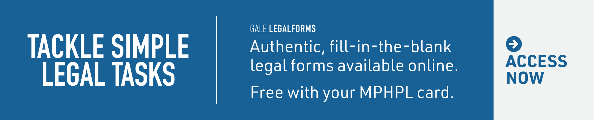 MPHPL Gale LegalForms Free Online Resource ‘Gale LegalForms. Tackle Simple Legal Tasks. Authentic, fill-in-the-blank legal forms available online. Free with your MPHPL card. Access Now.’