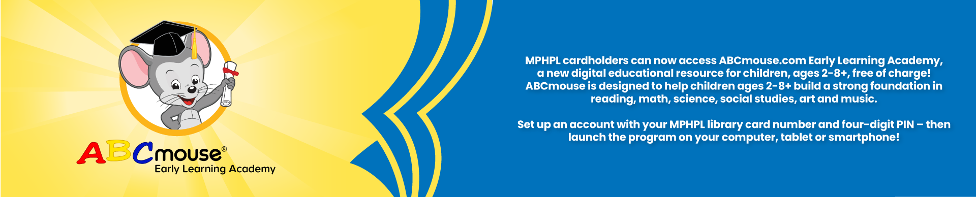 MPHPL cardholders can now access ABCmouse.com Early Learning Academy, a new digital educational resource for children, ages 2-8+, free of charge! ABCmouse is designed to help children ages 2-8+ build a strong foundation in reading, math, science, social studies, art and music.   Set up an account with your MPHPL library card number and four-digit PIN – then launch the program on your computer, tablet or smartphone! 