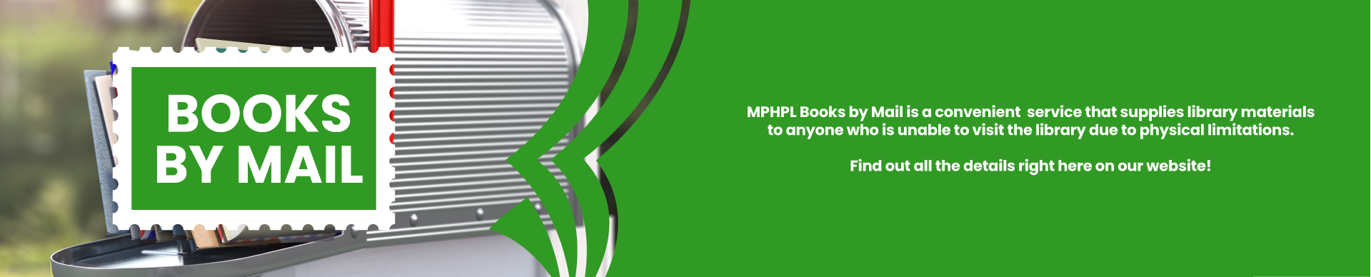 MPHPL Books by Mail is a convenient    service that supplies library materials to   anyone who is unable to visit the   library due to physical limitations.    Find out all the details right here on our website! 