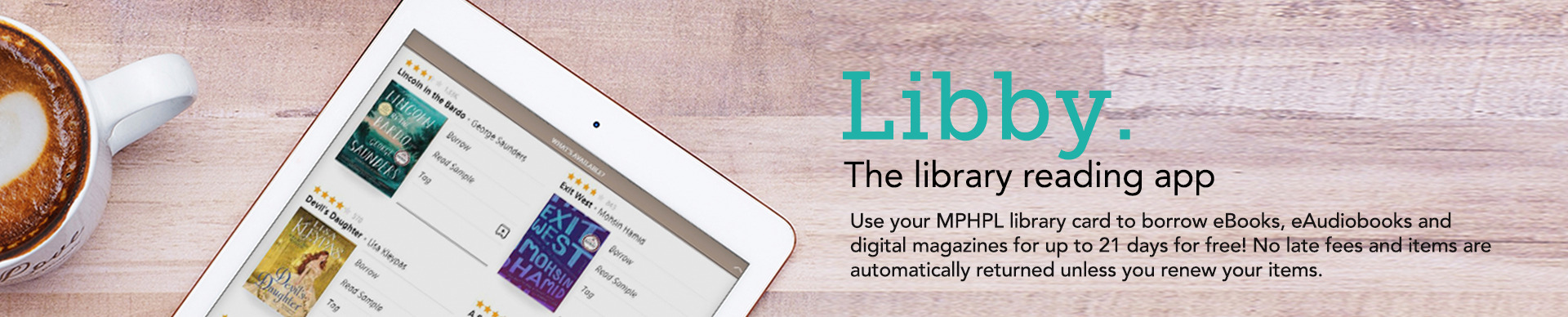 The library reading app
Use your MPHPL library card to borrow eBooks, eAudiobooks and digital magazines for up to 21 days for free! No late fees and items are automatically returned unless you renew your items.