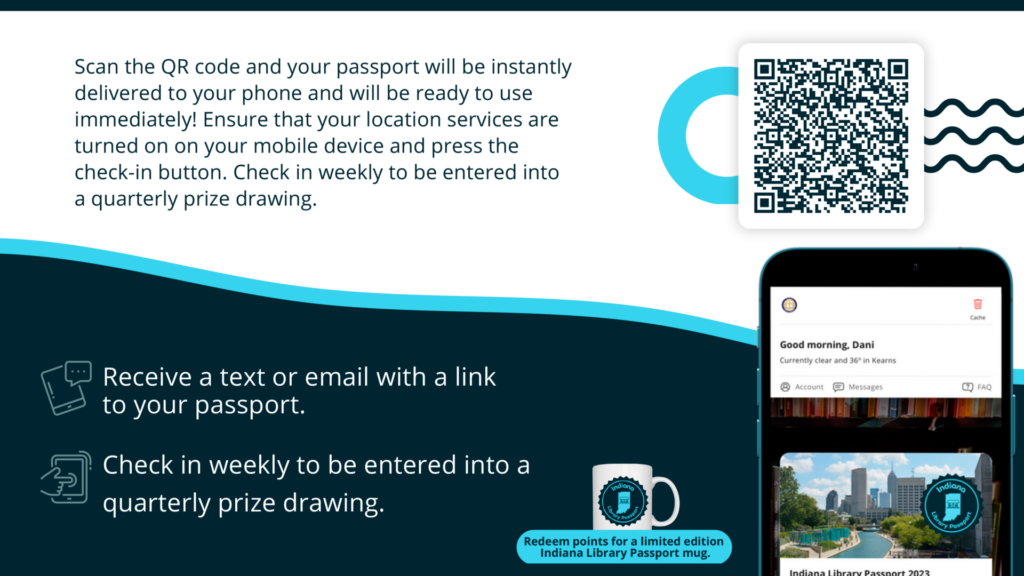 Scan the QR code and your passport will be instantly delivered to your phone and will be ready to use immediately! Ensure that your location services are turned on on your mobile device and press the check-in button. Check in weekly to be entered into a quarterly prize drawing.
Receive a text or email with a link to your passport.
Check in weekly to be entered into a quarterly prize drawing.
Redeem points for a limited edition
Indiana Library Passport mug.