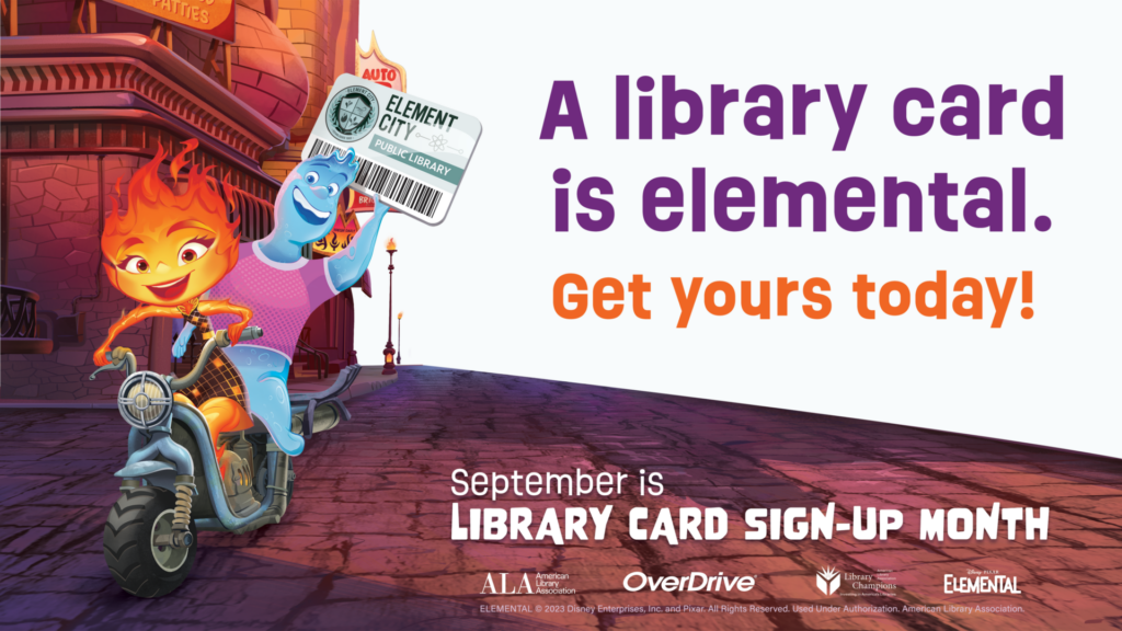 A library card is elemental. Get yours today! September is LIBRARY CARD SIGN-UP MONTH. ELEMENTAL © 2023 Disney Enterprises, Inc. and Pixar. All Rights Reserved. Used Under Authorization. American Library Association.