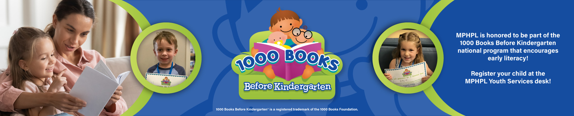 A woman and small child reading a book. Girl holding a 1000 Books competition certificate and a boy holding a 1000 Books competition certificate. Words on graphic, MPHPL is honored to be part of the 1000 Books Before Kindergarten national program that encourages early literacy! 1000 Books Before Kindergarten® is a registered trademark of the 1000 Books Foundation. Register your child at the MPHPL Youth Services desk!