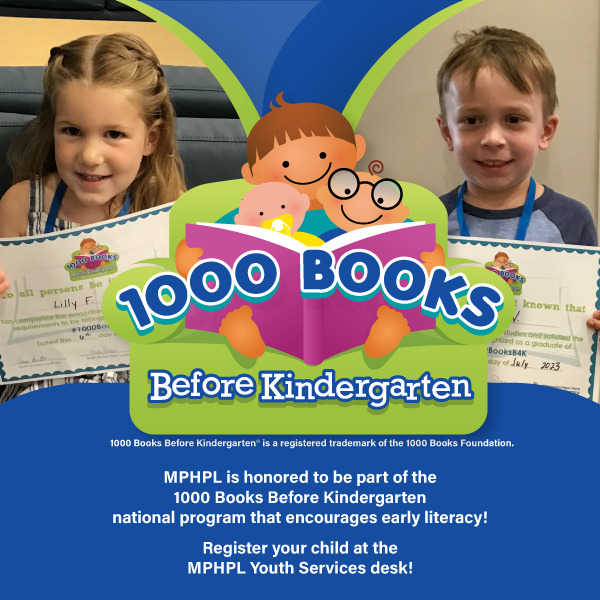 A woman and small child reading a book. Girl holding a 1000 Books competition certificate and a boy holding a 1000 Books competition certificate. Words on graphic, MPHPL is honored to be part of the 1000 Books Before Kindergarten national program that encourages early literacy! 1000 Books Before Kindergarten® is a registered trademark of the 1000 Books Foundation. Register your child at the MPHPL Youth Services desk!