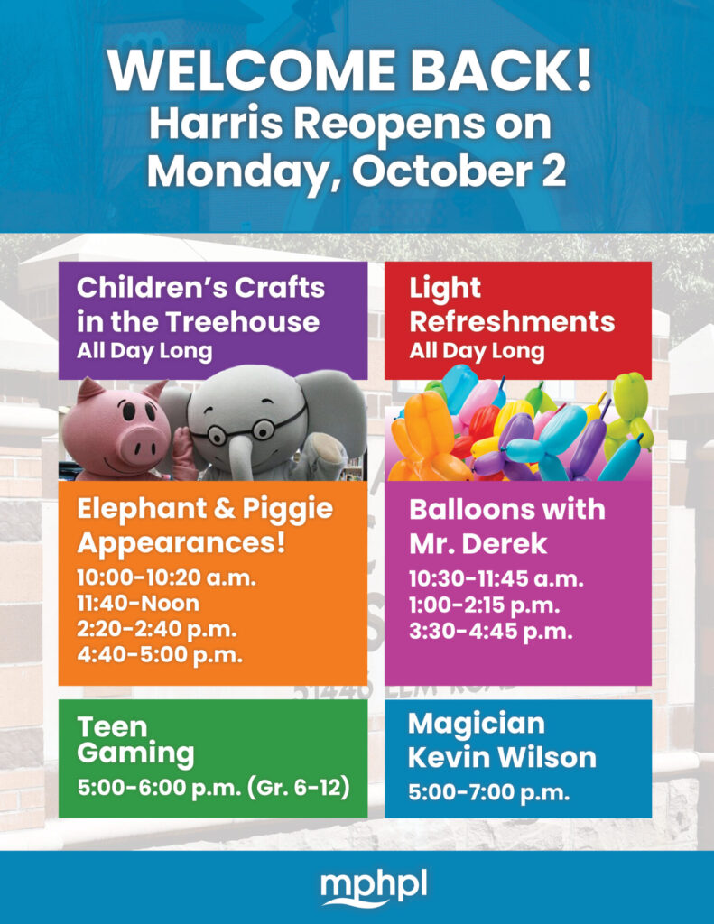 Piggie and Elephant characters and bright colored balloons. Text on graphic: Welcome Back! Harris Reopens on Oct. 2. Children's Crafts in the Treehouse All Day Long. Elephant & Piggie Appearances! 10:00-10:20 a.m., 11:40-Noon, 2:20-2:40 p.m., 4:40-5:00 p.m., Teen Gaming 5:00-6:00 p.m. (Gr. 6-12). Light Refreshments All Day Long. Balloons with Mr. Derek, 10:30-11:45 p.m., 1:00-2:15 p.m., 3:30-4:45 p.m. Magician Kevin Wilson 5:00-7:00 p.m.  