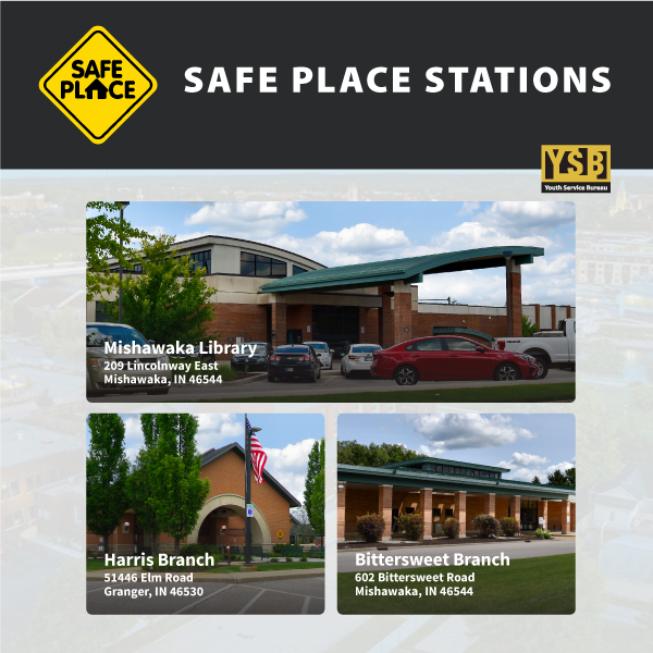 Logo YSB Youth Service Bureau and Safe Place logo ‘Safe Place Stations Mishawaka Library 209 Lincolnway East Mishawaka, IN 46544 Bittersweet Branch 602 Bittersweet Road Mishawaka, IN 46544 Harris Branch 51446 Elm Road Granger, IN  46530’
